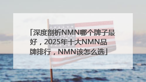 深度剖析NMN哪个牌子最好，2025年十大NMN品牌排行，NMN该怎么选