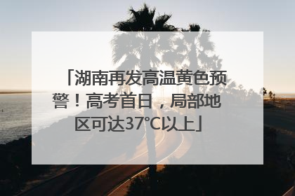 湖南再发高温黄色预警！高考首日，局部地区可达37℃以上