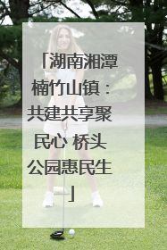 湖南湘潭楠竹山镇：共建共享聚民心 桥头公园惠民生