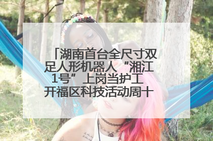 湖南首台全尺寸双足人形机器人“湘江1号”上岗当护工 开福区科技活动周十大科创项目签约