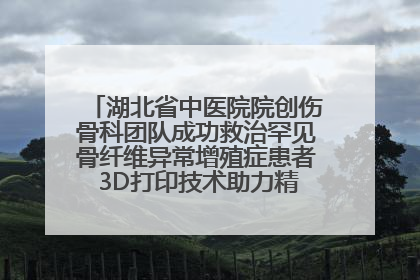 湖北省中医院院创伤骨科团队成功救治罕见骨纤维异常增殖症患者 3D打印技术助力精准矫形手术