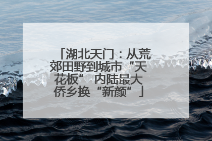 湖北天门：从荒郊田野到城市“天花板” 内陆最大侨乡换“新颜”