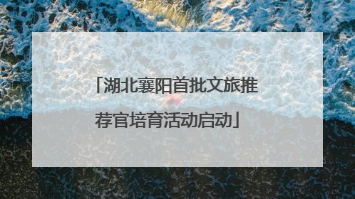 湖北襄阳首批文旅推荐官培育活动启动