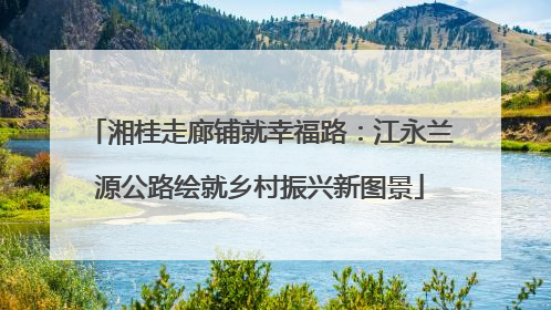 湘桂走廊铺就幸福路：江永兰源公路绘就乡村振兴新图景