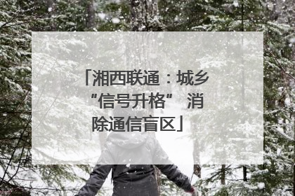 湘西联通：城乡“信号升格” 消除通信盲区