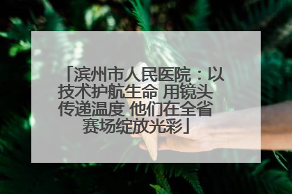 滨州市人民医院：以技术护航生命 用镜头传递温度 他们在全省赛场绽放光彩