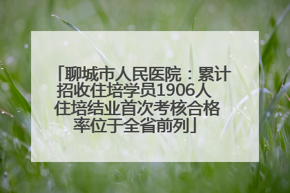 聊城市人民医院：累计招收住培学员1906人 住培结业首次考核合格率位于全省前列