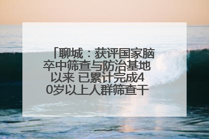 聊城：获评国家脑卒中筛查与防治基地以来 已累计完成40岁以上人群筛查干预40余万人次