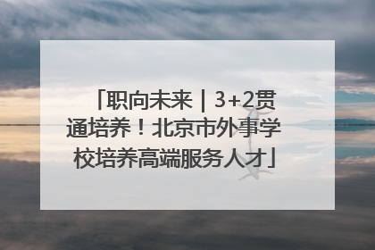 职向未来｜3+2贯通培养！北京市外事学校培养高端服务人才
