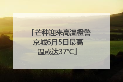 芒种迎来高温橙警 京城6月5日最高温或达37℃