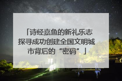 诗经嘉鱼的新礼乐志 探寻成功创建全国文明城市背后的“密码”