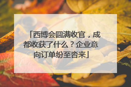 西博会圆满收官，成都收获了什么？企业意向订单纷至沓来