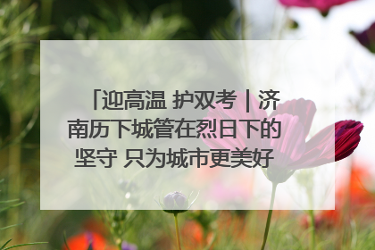 迎高温 护双考｜济南历下城管在烈日下的坚守 只为城市更美好 学子更安心