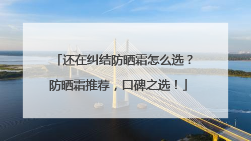 还在纠结防晒霜怎么选？防晒霜推荐，口碑之选！