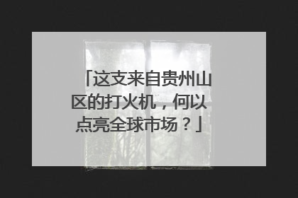 这支来自贵州山区的打火机,何以点亮全球市场?