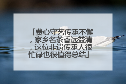 费心守艺传承不懈，家乡名茶香远益清，这位非遗传承人很忙碌也很值得总结
