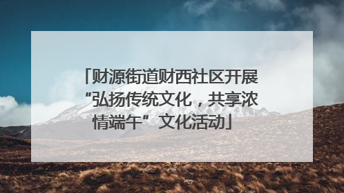 财源街道财西社区开展“弘扬传统文化，共享浓情端午”文化活动