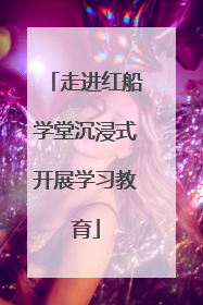 走进红船学堂沉浸式开展学习教育