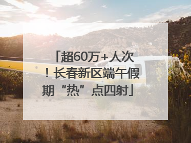 超60万+人次！长春新区端午假期“热”点四射
