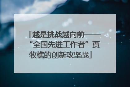 越是挑战越向前——“全国先进工作者”贾牧樵的创新攻坚战