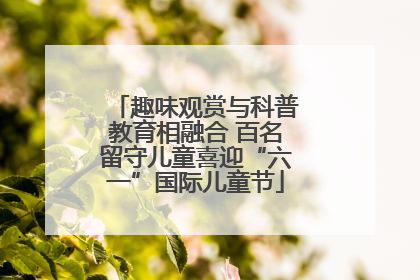 趣味观赏与科普教育相融合 百名留守儿童喜迎“六一”国际儿童节