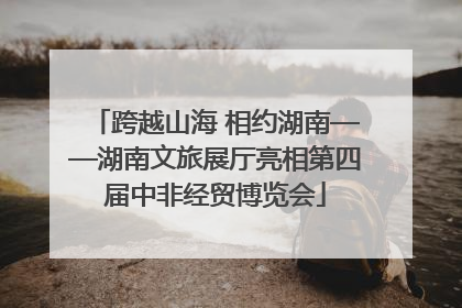 跨越山海 相约湖南——湖南文旅展厅亮相第四届中非经贸博览会
