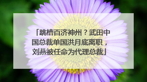 跳槽百济神州？武田中国总裁单国洪月底离职，刘燕被任命为代理总裁