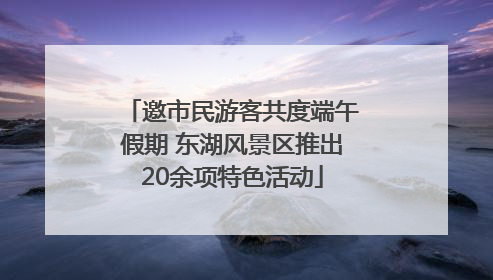 邀市民游客共度端午假期 东湖风景区推出20余项特色活动