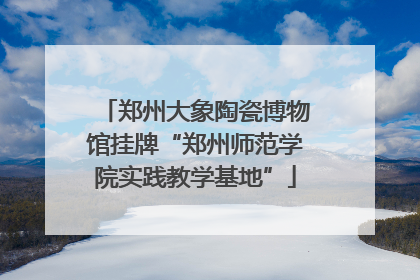郑州大象陶瓷博物馆挂牌“郑州师范学院实践教学基地”