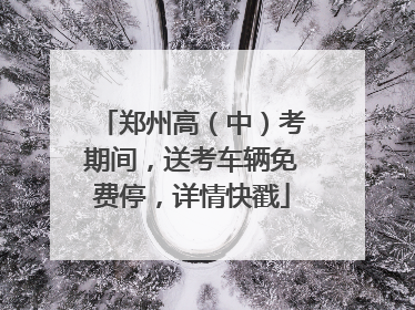 郑州高（中）考期间，送考车辆免费停，详情快戳