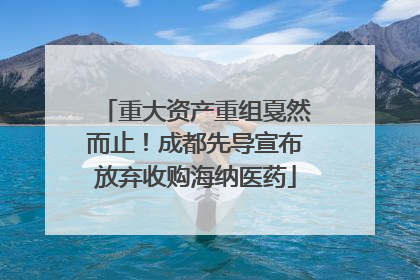 重大资产重组戛然而止！成都先导宣布放弃收购海纳医药