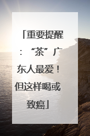 重要提醒：“茶”广东人最爱！但这样喝或致癌