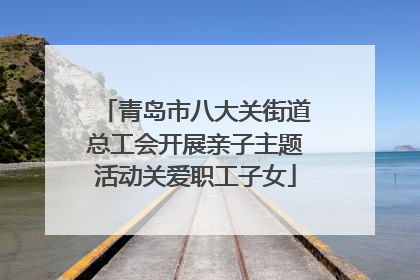 青岛市八大关街道总工会开展亲子主题活动关爱职工子女