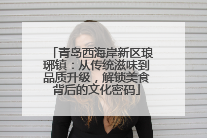 青岛西海岸新区琅琊镇：从传统滋味到品质升级，解锁美食背后的文化密码