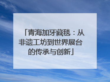 青海加牙藏毯：从非遗工坊到世界展台的传承与创新