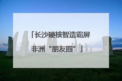 长沙硬核智造霸屏非洲“朋友圈”