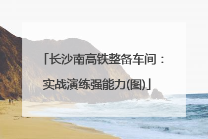 长沙南高铁整备车间：实战演练强能力(图)
