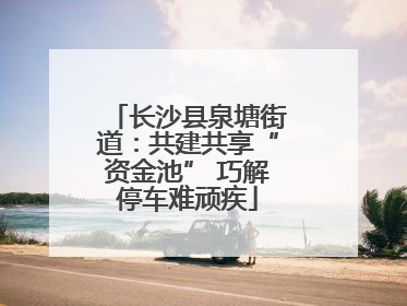 长沙县泉塘街道：共建共享“资金池” 巧解停车难顽疾