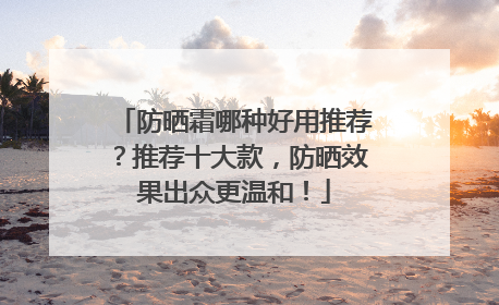 防晒霜哪种好用推荐？推荐十大款，防晒效果出众更温和！