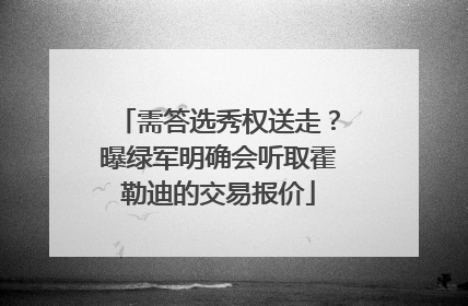 需答选秀权送走？曝绿军明确会听取霍勒迪的交易报价