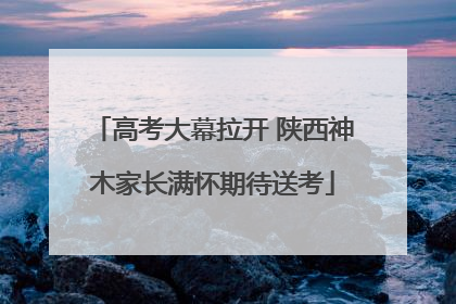 高考大幕拉开 陕西神木家长满怀期待送考