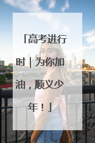 高考进行时｜为你加油，顺义少年！
