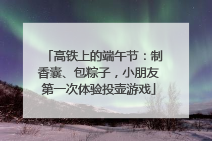 高铁上的端午节：制香囊、包粽子，小朋友第一次体验投壶游戏