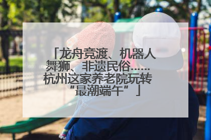 龙舟竞渡、机器人舞狮、非遗民俗……杭州这家养老院玩转“最潮端午”