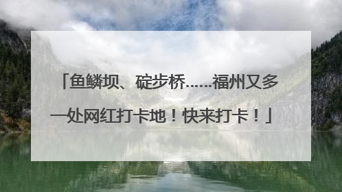 鱼鳞坝、碇步桥……福州又多一处网红打卡地！快来打卡！