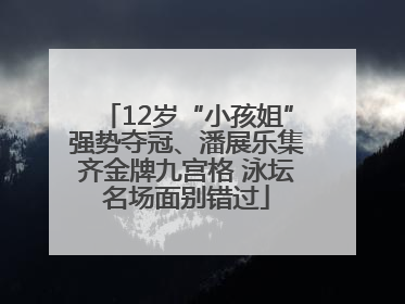 12岁“小孩姐”强势夺冠、潘展乐集齐金牌九宫格 泳坛名场面别错过