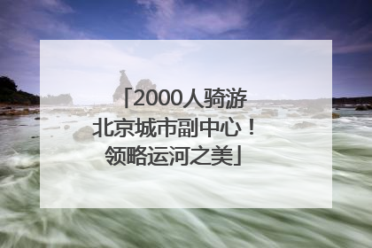 2000人骑游北京城市副中心！领略运河之美