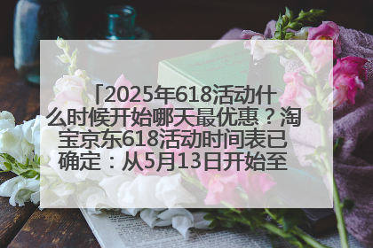 2025年618活动什么时候开始哪天最优惠？淘宝京东618活动时间表已确定：从5月13日开始至6月18日结束