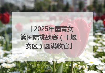 2025年国青女篮国际挑战赛（十堰赛区）圆满收官