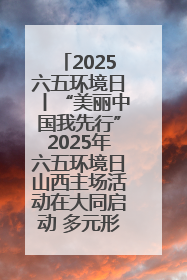 2025六五环境日丨“美丽中国我先行”2025年六五环境日山西主场活动在大同启动 多元形式绘就生态画卷